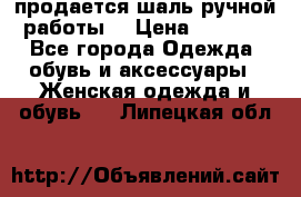 продается шаль ручной работы  › Цена ­ 1 300 - Все города Одежда, обувь и аксессуары » Женская одежда и обувь   . Липецкая обл.